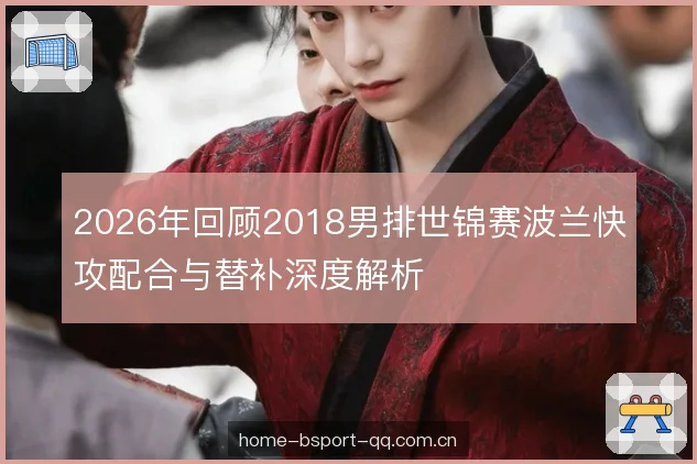 2026年回顾2018男排世锦赛波兰快攻配合与替补深度解析