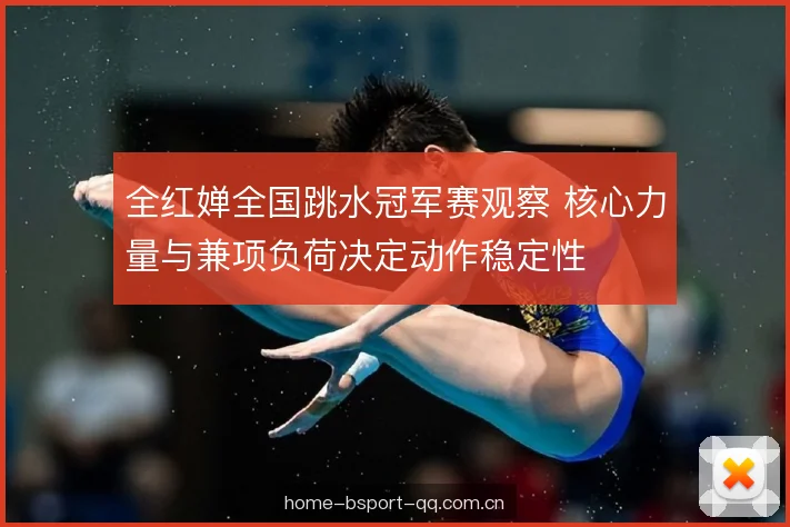 全红婵全国跳水冠军赛观察 核心力量与兼项负荷决定动作稳定性 全红婵全国跳水冠军赛观察 核心力量与兼项负荷决定动作稳定性