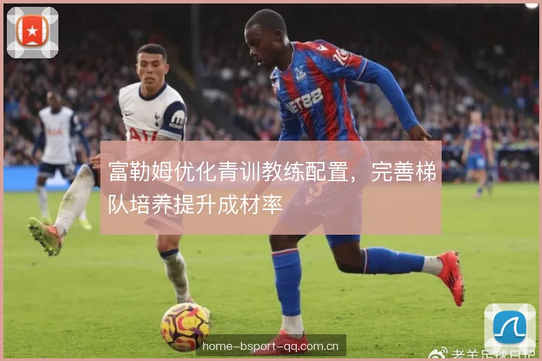 富勒姆优化青训教练配置，完善梯队培养提升成材率